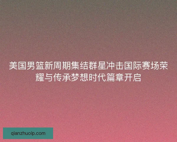 美国男篮新周期集结群星冲击国际赛场荣耀与传承梦想时代篇章开启