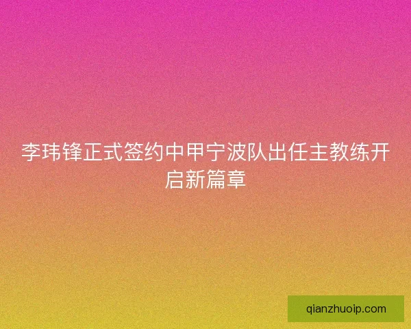 李玮锋正式签约中甲宁波队出任主教练开启新篇章