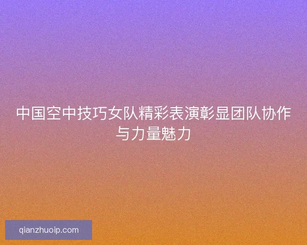 中国空中技巧女队精彩表演彰显团队协作与力量魅力