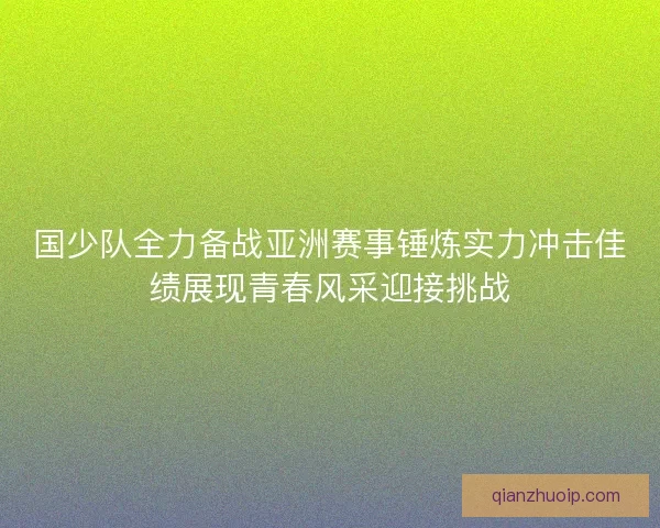 国少队全力备战亚洲赛事锤炼实力冲击佳绩展现青春风采迎接挑战