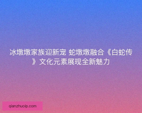 冰墩墩家族迎新宠 蛇墩墩融合《白蛇传》文化元素展现全新魅力