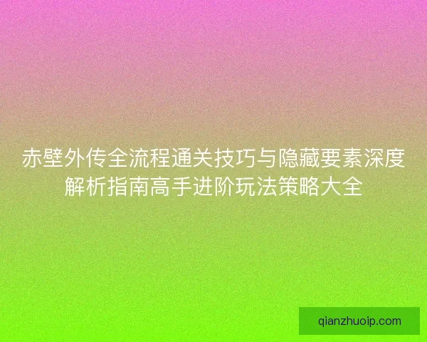 赤壁外传全流程通关技巧与隐藏要素深度解析指南高手进阶玩法策略大全